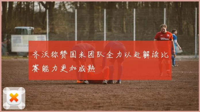 齐沃称赞国米团队全力以赴解读比赛能力更加成熟