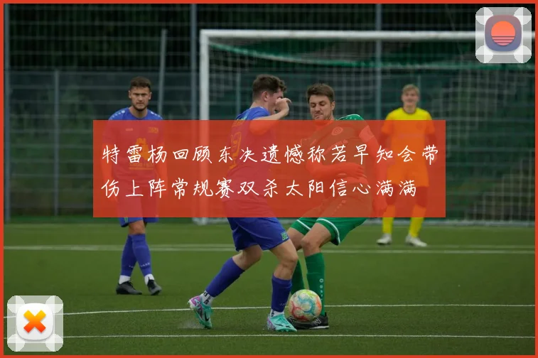特雷杨回顾东决遗憾称若早知会带伤上阵常规赛双杀太阳信心满满
