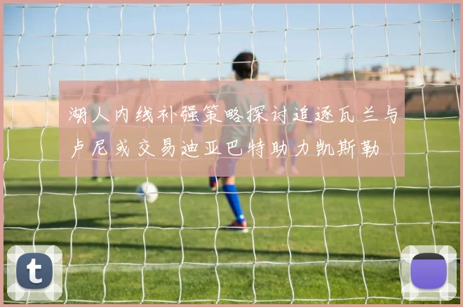 湖人内线补强策略探讨追逐瓦兰与卢尼或交易迪亚巴特助力凯斯勒