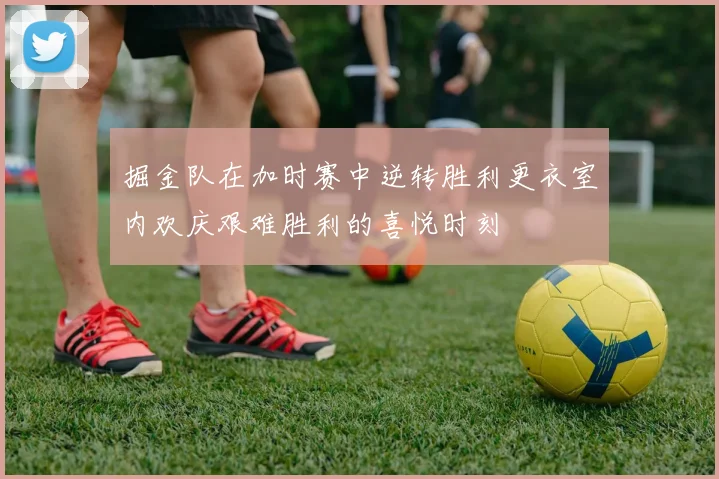 掘金队在加时赛中逆转胜利更衣室内欢庆艰难胜利的喜悦时刻