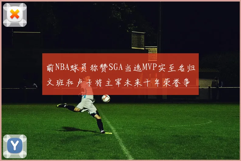 前NBA球员称赞SGA当选MVP实至名归文班和卢卡将主宰未来十年荣誉争夺