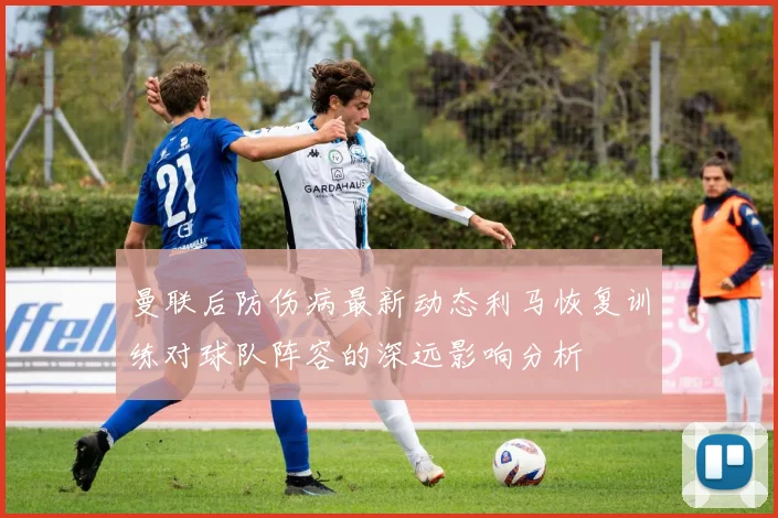 曼联后防伤病最新动态利马恢复训练对球队阵容的深远影响分析