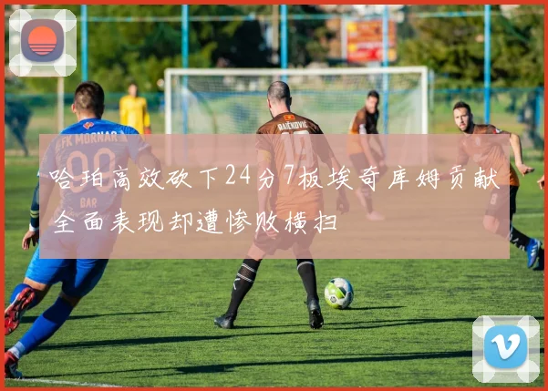 哈珀高效砍下24分7板埃奇库姆贡献全面表现却遭惨败横扫