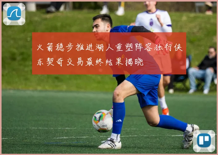 火箭稳步推进湖人重塑阵容独行侠东契奇交易最终结果揭晓