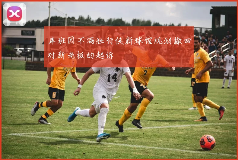 库班因不满独行侠新球馆规划撤回对新老板的起诉