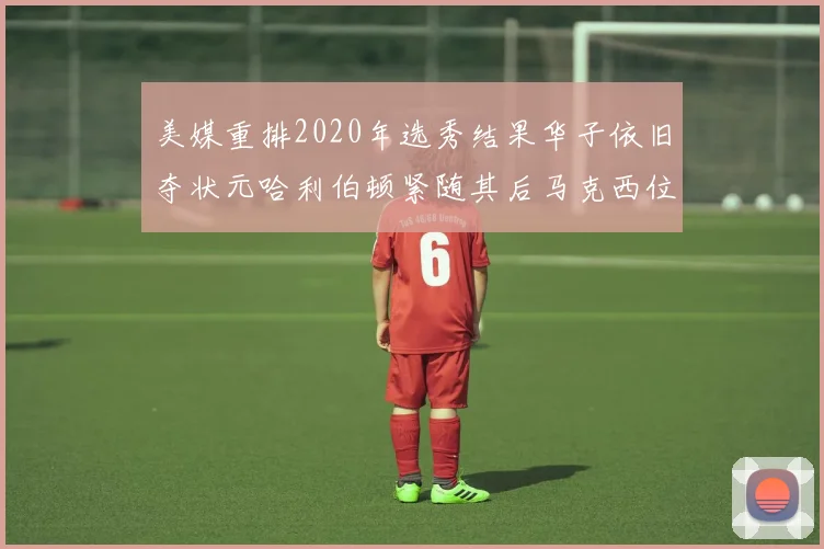 美媒重排2020年选秀结果华子依旧夺状元哈利伯顿紧随其后马克西位列探花