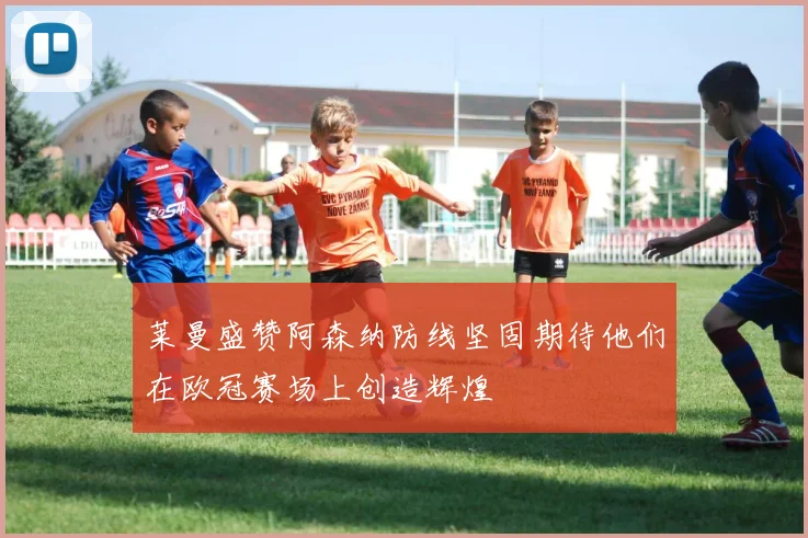 莱曼盛赞阿森纳防线坚固期待他们在欧冠赛场上创造辉煌