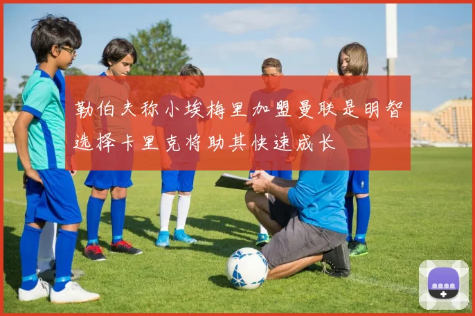 勒伯夫称小埃梅里加盟曼联是明智选择卡里克将助其快速成长