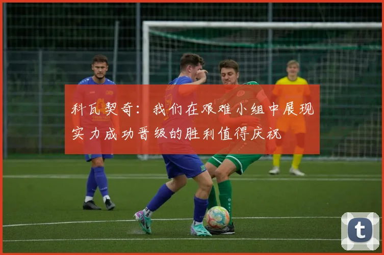 科瓦契奇：我们在艰难小组中展现实力成功晋级的胜利值得庆祝