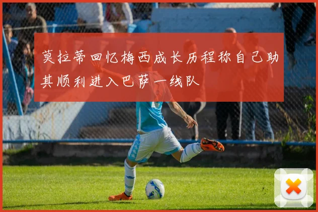 莫拉蒂回忆梅西成长历程称自己助其顺利进入巴萨一线队