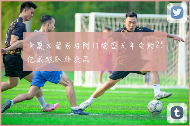 今夏火箭或与阿门续签五年合约25亿成球队非卖品