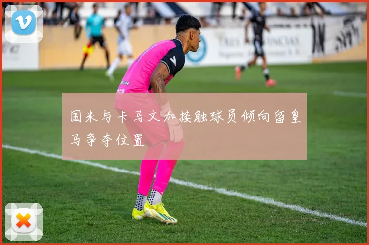 国米与卡马文加接触球员倾向留皇马争夺位置