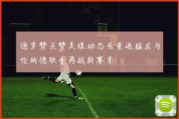德罗赞点赞美媒动态或重返猛龙与伦纳德联手再战新赛季