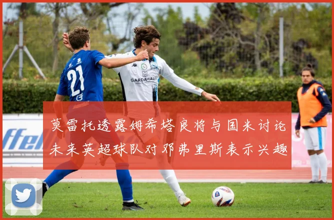莫雷托透露姆希塔良将与国米讨论未来英超球队对邓弗里斯表示兴趣