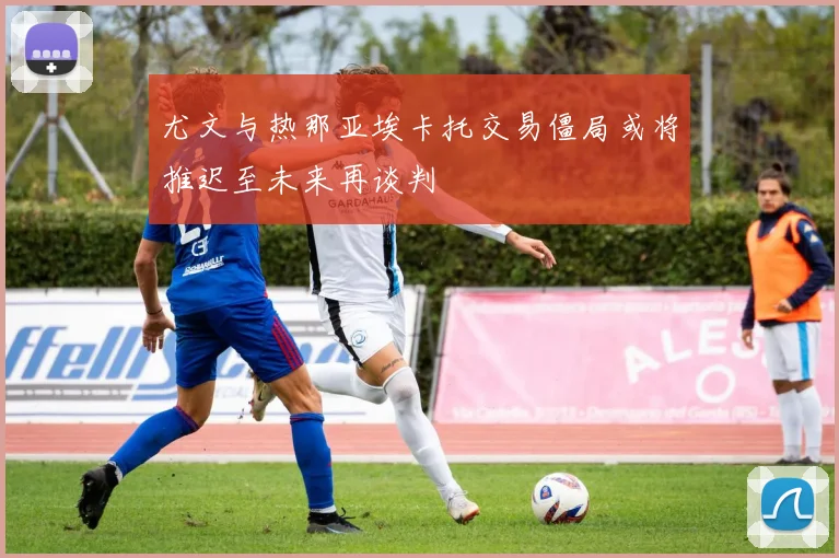 尤文与热那亚埃卡托交易僵局或将推迟至未来再谈判