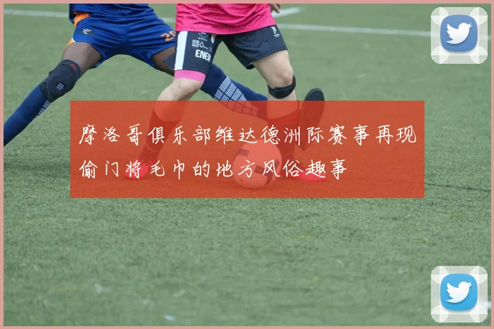 摩洛哥俱乐部维达德洲际赛事再现偷门将毛巾的地方风俗趣事