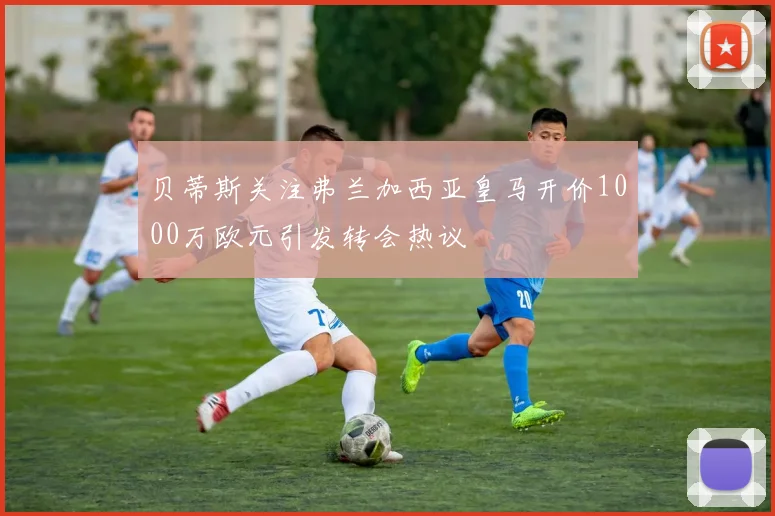贝蒂斯关注弗兰加西亚皇马开价1000万欧元引发转会热议