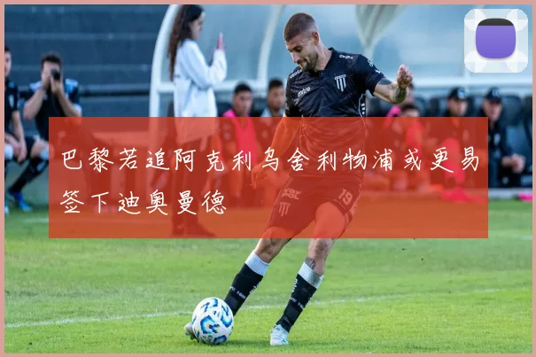 巴黎若追阿克利乌舍利物浦或更易签下迪奥曼德
